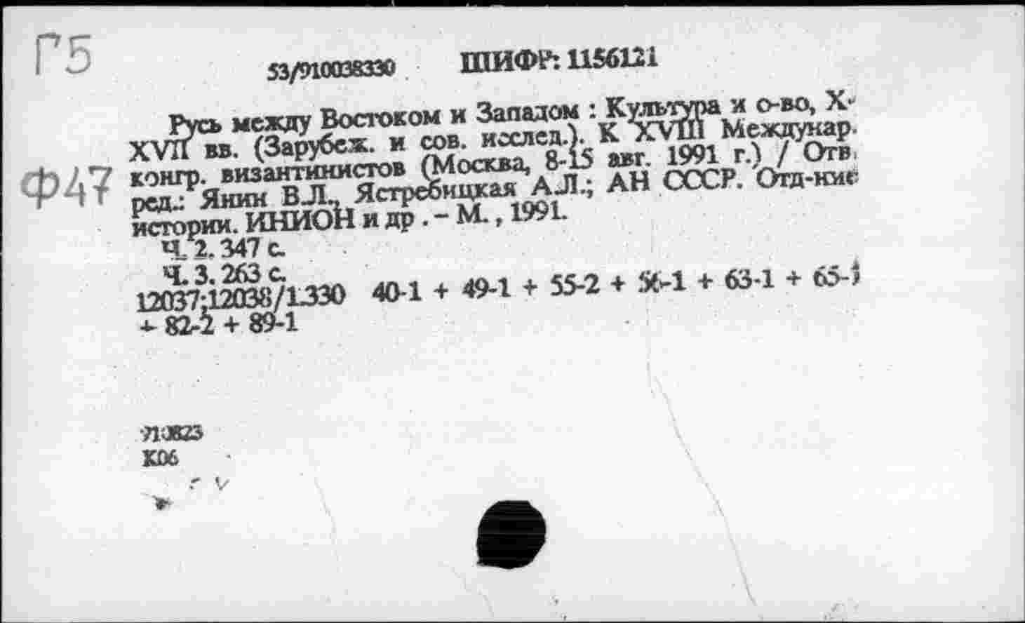 ﻿Г5	53/910038330 ШИФР: 1156121
Руо, между Востоком и Западом :
ХУПвв. (Зарубеж. и	1991 г.) / Отв
Ф47	ан ссск °га-”’
* Й^ЇЇЬшоМ»^Г-м.,і99і-
4 2. 347 с.
ЛЖізю	3M + 634 + 6>)
*- 82-2 + 89-1
■ЛЖ5
KDĆ